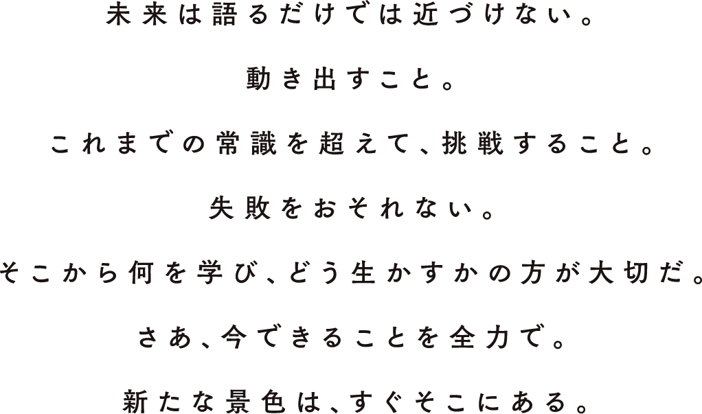 未来は語るだけでは近づけない。動きだすこと。これまでの常識を超えて、挑戦すること。失敗をおそれない。そこから何を学び、どう生かすかの方が大切だ。さあ、今できることを全力で。新たな景色は、すぐそこにある。