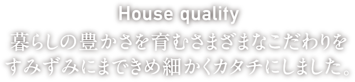 House quality 暮らしの豊かさを育むさまざまなこだわりをすみずみにまできめ細かくカタチにしました。