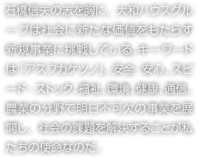 石橋信夫の志を胸に、大和ハウスグループは社会に新たな価値をもたらす新規事業に挑戦している。キーワードは「アスフカケツノ」。安全・安心、スピード・ストック、福祉、環境、健康、通信、農業の分野で明日不可欠の事業を展開し、社会の課題を解決することが私たちの使命なのだ。