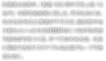 石橋信夫は晩年、「創業100周年で売上高10兆円」の夢を後継者に託した。そのためには、先の先を考えた事業が不可欠だ。脱炭素や地方創生といった社会課題解決につながる持続可能なまちをつくる。すべては未来永劫、社会に貢献できるサステナブルな企業グループであるために。