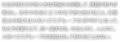 社会が進む方向を大きな視座から俯瞰して、課題があれば解決し、世の中の役に立つ存在であり続けること。石橋信夫の教えは大和ハウスグループのSPIRITとなって、私たちを駆り立て、前へ進ませる。社会と共に、人と共に。大和ハウスグループの挑戦は決して終わることはない。