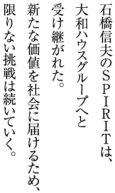 石橋信夫のSPIRITは、大和ハウスグループへと受け継がれた。新たな価値を社会に届けるため、限りない挑戦は続いていく。