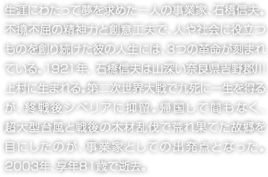 生涯にわたって夢を求めた一人の事業家、石橋信夫。不撓不屈の精神力と創意工夫で、人や社会に役立つものを創り続けた彼の人生には、3つの革命が刻まれている。1921年、石橋信夫は山深い奈良県吉野郡川上村に生まれる。第二次世界大戦で九死に一生を得るが、終戦後シベリアに抑留。帰国して間もなく、超大型台風と戦後の木材乱伐で荒れ果てた故郷を目にしたのが、事業家としての出発点となった。2003年、享年81歳で逝去。