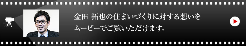 金田 拓也の住まいづくりに対する想いをムービーでご覧いただけます。