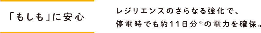 「もしも」に安心 レジリエンスのさらなる強化で、停電時でも約11日分※の電力を確保。