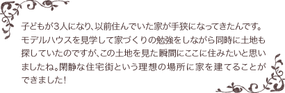 子どもが３人になり、以前住んでいた家が手狭になってきたんです。モデルハウスを見学して家づくりの勉強をしながら同時に土地も探していたのですが、この土地を見た瞬間にここに住みたいと思いましたね。閑静な住宅街という理想の場所に家を建てることができました！