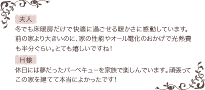  【夫人】冬でも床暖房だけで快適に過ごせる暖かさに感動しています。前の家より大きいのに、家の性能やオール電化のおかげで光熱費も半分ぐらい。とても嬉しいですね！【Ｈ様】休日には夢だったバーベキューを家族で楽しんでいます。頑張ってこの家を建てて本当によかったです！