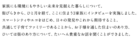 家族にも環境にもやさしい未来を見据えた暮らしについて。街びらきから、ひと月を経て、ここに住まう3家族にインタビューを実施しました。スマートシティやエコをはじめ、日々の発見やこれから期待すること。共通して子育てファミリーであることから、お子様を通した住まいのあり方、ひいては街のあり方について、たいへん貴重なお話を聞くことができました。