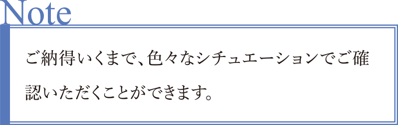 ご納得いくまで、色々なシチュエーションでご確認いただくことができます