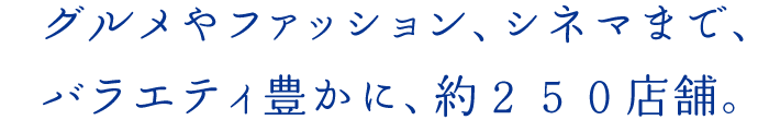 グルメ、ファッション、シネマまで、
            バラエティ豊かに、約２５０店舗。