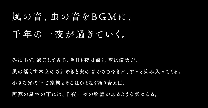 風の音、虫の音をBGMに、千年の一夜が過ぎていく。外に出て、過ごしてみる。今日も夜は深く、空は満天だ。風の揺らす木立のざわめきと虫の音のささやきが、すっと染み入ってくる。小さな光の下で家族とそこはかとなく語り合えば、阿蘇の星空の下には、千夜一夜の物語があるような気になる。