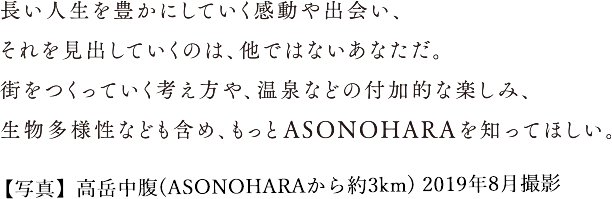 長い人生を豊かにしていく感動や出会い、 それを見出していくのは、他ではないあなただ。 街をつくっていく考え方や、温泉などの付加的な楽しみ、 生物多様性なども含め、もっとASONOHARAを知ってほしい。【写真】高岳中腹(ASONOHARAから約3km) 2019年8月撮影