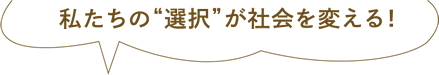 私たちの"選択"が社会を変える！