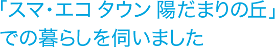 「スマ・エコ タウン 陽だまりの丘」での暮らしを伺いました