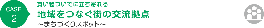 CASE2 買い物ついでに立ち寄れる 地域をつなぐ街の交流拠点 ～まちづくりスポット～