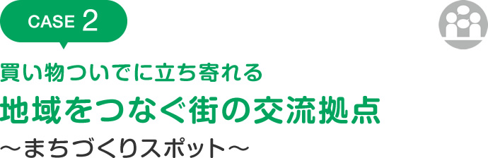 CASE2 買い物ついでに立ち寄れる 地域をつなぐ街の交流拠点 ～まちづくりスポット～