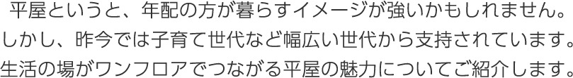 平屋というと、年配の方が暮らすイメージが強いかもしれません。しかし、昨今では子育て世代など幅広い世代から支持されています。生活の場がワンフロアでつながる平屋の魅力についてご紹介します。