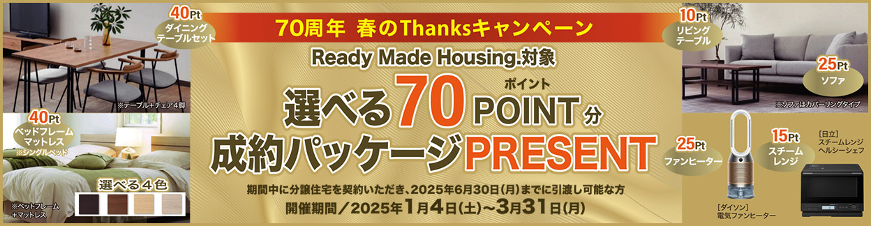 70周年 春のThanksキャンペーン Ready Made Housing.対象 選べる70ポイント分成約パッケージPRESENT　期間中に分譲住宅を契約いただき、2025年6月30日（月）までに引渡し可能な方　開催期間／2025年1月4日（土）～2025年3月31日（月）