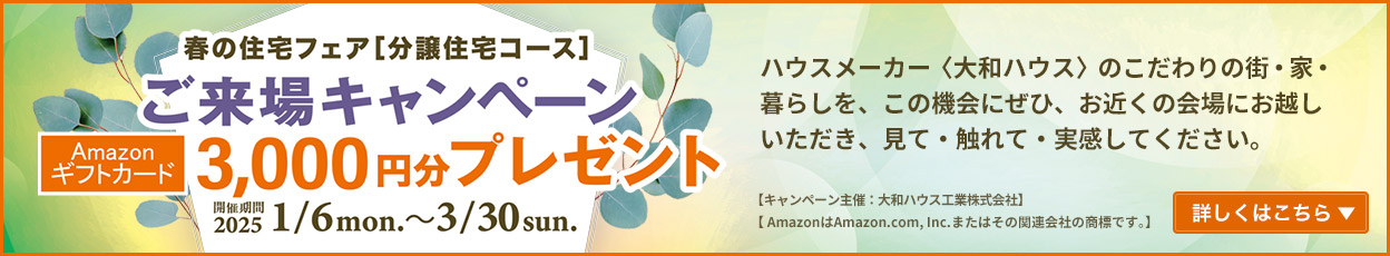 春の住宅フェア[分譲住宅コース] ご来場キャンペーン Amazonギフトカード3,000円分プレゼント　開催期間：2025/1/6mon.～3/30sun. 詳しくはこちら