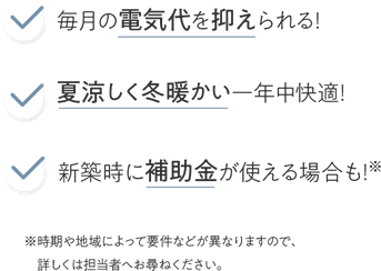 毎月の電気代を抑えられる！夏涼しく冬暖かい一年中快適！新築時に補助金が使える場合も！※ ※時期や地域によって要件などが異なりますので、詳しくは担当者へお尋ねください。