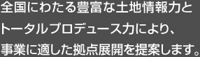 全国にわたる豊富な土地情報力とトータルプロデュース力により、事業に適した拠点展開を提案します