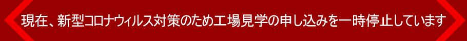 現在、新型コロナウィルス対策のため工場見学の申し込みを一時停止しています
