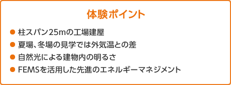 体験ポイント　●柱スパン25mの工場建屋 ●夏場、冬場の見学では外気温との差 ●自然光による建物内の明るさ ●FEMSを活用した先進のエネルギーマネジメント