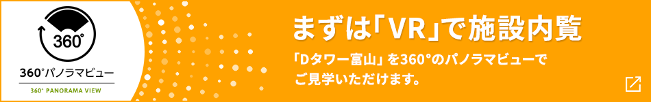 360°パノラマビュー まずは「VR」で施設内覧 「Dタワー富山」を360°のパノラマビューでご見学いただけます。