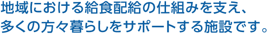 地域における給食配給の仕組みを支え、多くの方々暮らしをサポートする施設です。