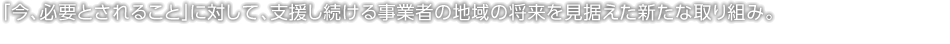 「今、必要とされること」に対して、支援し続ける事業者の地域の将来を見据えた新たな取り組み。