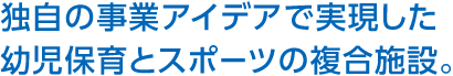 独自の事業アイデアで実現した幼児保育とスポーツの複合施設。