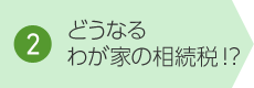 2. どうなるわが家の相続税!？