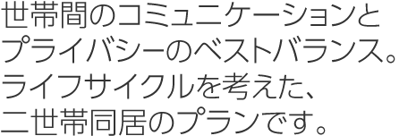 世帯間のコミュニケーションとプライバシーのベストバランス。ライフサイクルを考えた、二世帯同居のプランです。