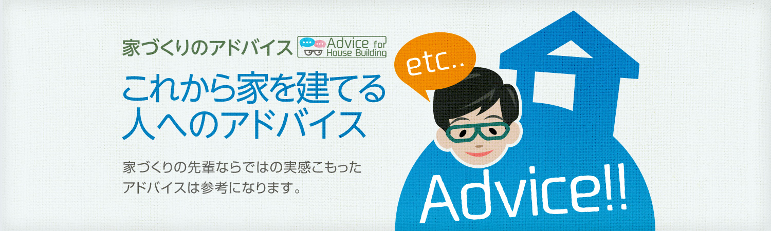 家づくりのアドバイス これから家を建てる人へのアドバイス 家づくりの先輩ならではの実感こもったアドバイスは参考になります。