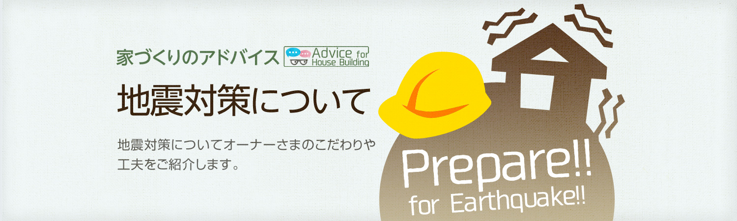 家づくりのアドバイス 地震対策について　地震対策についてオーナーさまのこだわりや工夫をご紹介します。