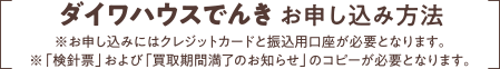 ダイワハウスでんきお申し込み方法※お申し込みにはクレジットカードと振込用口座が必要となります。※「検針票」および「買取期間満了のお知らせ」のコピーが必要となります。