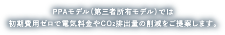 PPAモデル（第三者所有モデル）では初期費用ゼロで電気料金やCO2排出出量の削減をご提案します。