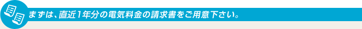 まずは、直近1年分の電気料金の請求書をご用意下さい。