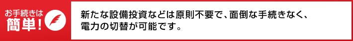 お手続きは簡単! 新たな設備投資などは原則不要で、面倒な手続きなく、電力の切替が可能です。