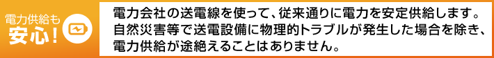 電力供給も安心! 電力会社の送電線を使って、従来通りに電力を安定供給します。自然災害等で送電設備に物理的トラブルが発生した場合を除き、電力供給が途絶えることはありません。