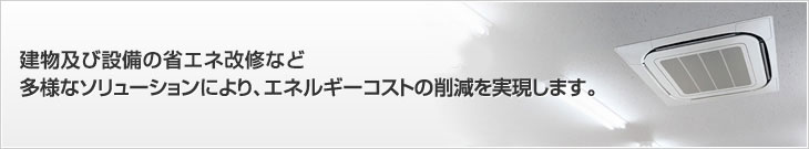 建物及び設備の省エネ改修など多様なソリューションにより、エネルギーコストの削減を実現します。