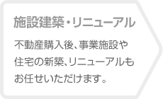 【施設建築・リニューアル】不動産購入後、事業施設や住宅の新築、リニューアルもお任せいただけます。