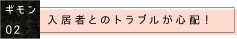 ギモン02：入居者とのトラブルが心配！