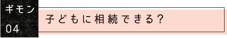 ギモン04：子どもに相続できる？