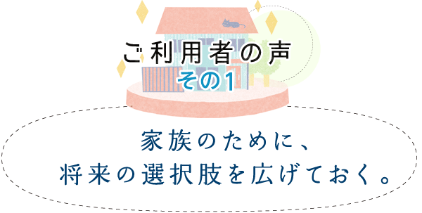 ご利用者の声 その1　「家族のために、将来の選択肢を広げておく。」