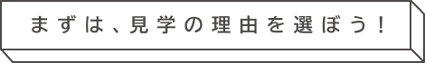 まずは、見学の理由を選ぼう！