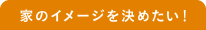 家のイメージを決めたい！