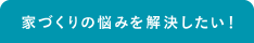 家づくりの悩みを解決したい！