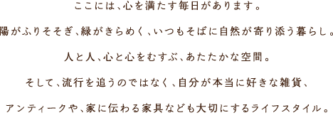 ここには、心を満たす毎日があります。陽がふりそそぎ、緑がきらめく、いつもそばに自然が寄り添う暮らし。人と人、心と心をむすぶ、あたたかな空間。そして、流行を追うのではなく、自分が本当に好きな雑貨、アンティークや、家に伝わる家具なども大切にするライフスタイル。