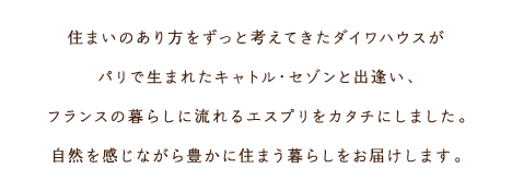 住まいのあり方をずっと考えてきたダイワハウスがパリで生まれたキャトル・セゾンと出逢い、フランスの暮らしに流れるエスプリをカタチにしました。自然を感じながら豊かに住まう暮らしをお届けします。